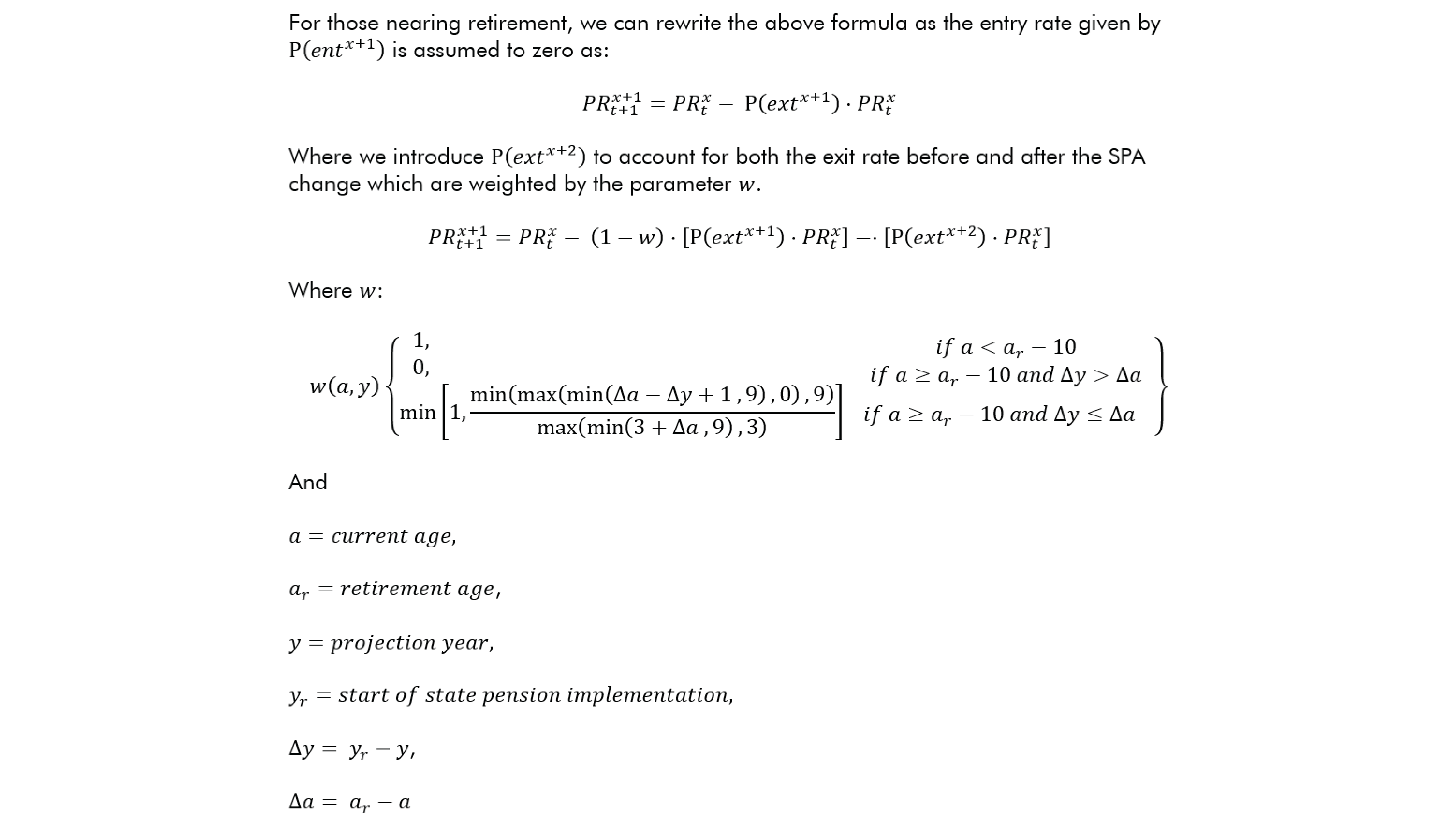 For those nearing retirement, we can rewrite the above formula as the entry rate given by P(〖ent〗^(x+1) ) is assumed to zero as: 〖PR〗_(t+1)^(x+1)=〖PR〗_t^x- P(〖ext〗^(x+1) )⋅〖PR〗_t^x Where we introduce P(〖ext〗^(x+2) ) to account for both the exit rate before and after the SPA change which are weighted by the parameter w.  〖PR〗_(t+1)^(x+1)=〖PR〗_t^x- (1-w)⋅[P(〖ext〗^(x+1) )⋅〖PR〗_t^x ]-⋅[P(〖ext〗^(x+2) )⋅〖PR〗_t^x ] Where w: w(a,y){■(1,                                                                                     @0,                                                                                     @min⁡〖[1,min⁡(max⁡(min⁡(∆a-∆y+1 ,9),0),9)/max⁡(min⁡(3+∆a ,9),3) ]     〗 )■(if a<a_r-10@if a≥a_r-10 and ∆y>∆a@if a≥a_r-10 and ∆y≤∆a■(∆@∆)) } And  a=current age, a_r=retirement age, y=projection year, y_r=start of state pension implementation,  ∆y= y_r-y, ∆a= a_r-a