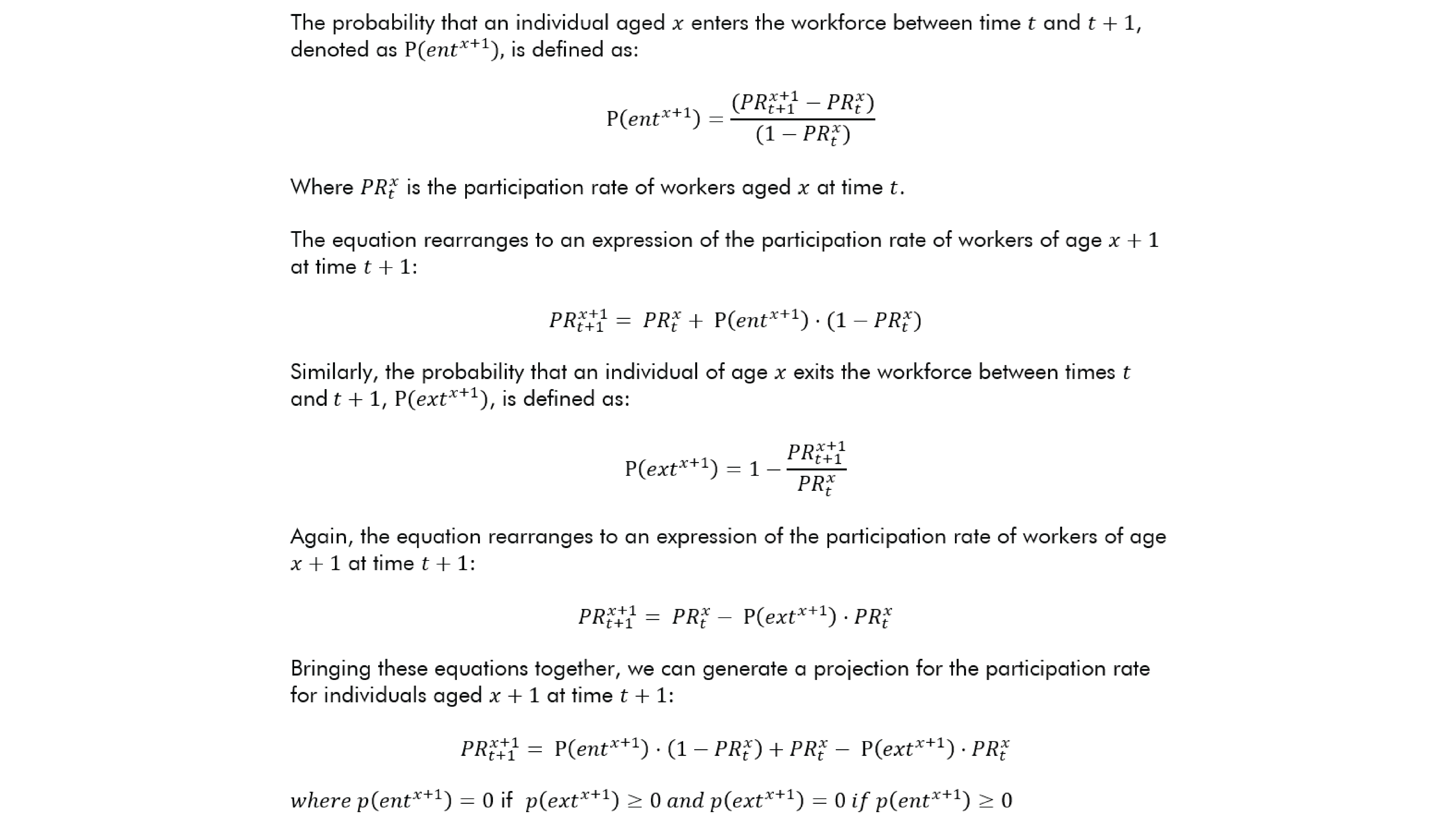 The probability that an individual aged x enters the workforce between time t and t+1, denoted as P(〖ent〗^(x+1)),  is defined as:    P(〖ent〗^(x+1) )=((〖PR〗_(t+1)^(x+1)-〖PR〗_t^x))/((1-〖PR〗_t^x)) Where 〖PR〗_t^x is the participation rate of workers aged x at time t. The equation rearranges to an expression of the participation rate of workers of age x+1 at time t+1: 〖PR〗_(t+1)^(x+1)= 〖PR〗_t^x+ P(〖ent〗^(x+1) )⋅(1-〖PR〗_t^x) Similarly, the probability that an individual of age x exits the workforce between times t and t+1, P(〖ext〗^(x+1)), is defined as: P(〖ext〗^(x+1) )=1-(〖PR〗_(t+1)^(x+1))/(〖PR〗_t^x ) Again, the equation rearranges to an expression of the participation rate of workers of age x+1 at time t+1: 〖PR〗_(t+1)^(x+1)= 〖PR〗_t^x- P(〖ext〗^(x+1) )⋅〖PR〗_t^x Bringing these equations together, we can generate a projection for the participation rate for individuals aged x+1 at time t+1: 〖PR〗_(t+1)^(x+1)= P(〖ent〗^(x+1) )⋅(1-〖PR〗_t^x )+〖PR〗_t^x- P(〖ext〗^(x+1) )⋅〖PR〗_t^x where p(〖ent〗^(x+1) )=0 if  p(〖ext〗^(x+1) )≥0 and p(〖ext〗^(x+1) )=0 if p(〖ent〗^(x+1) )≥0