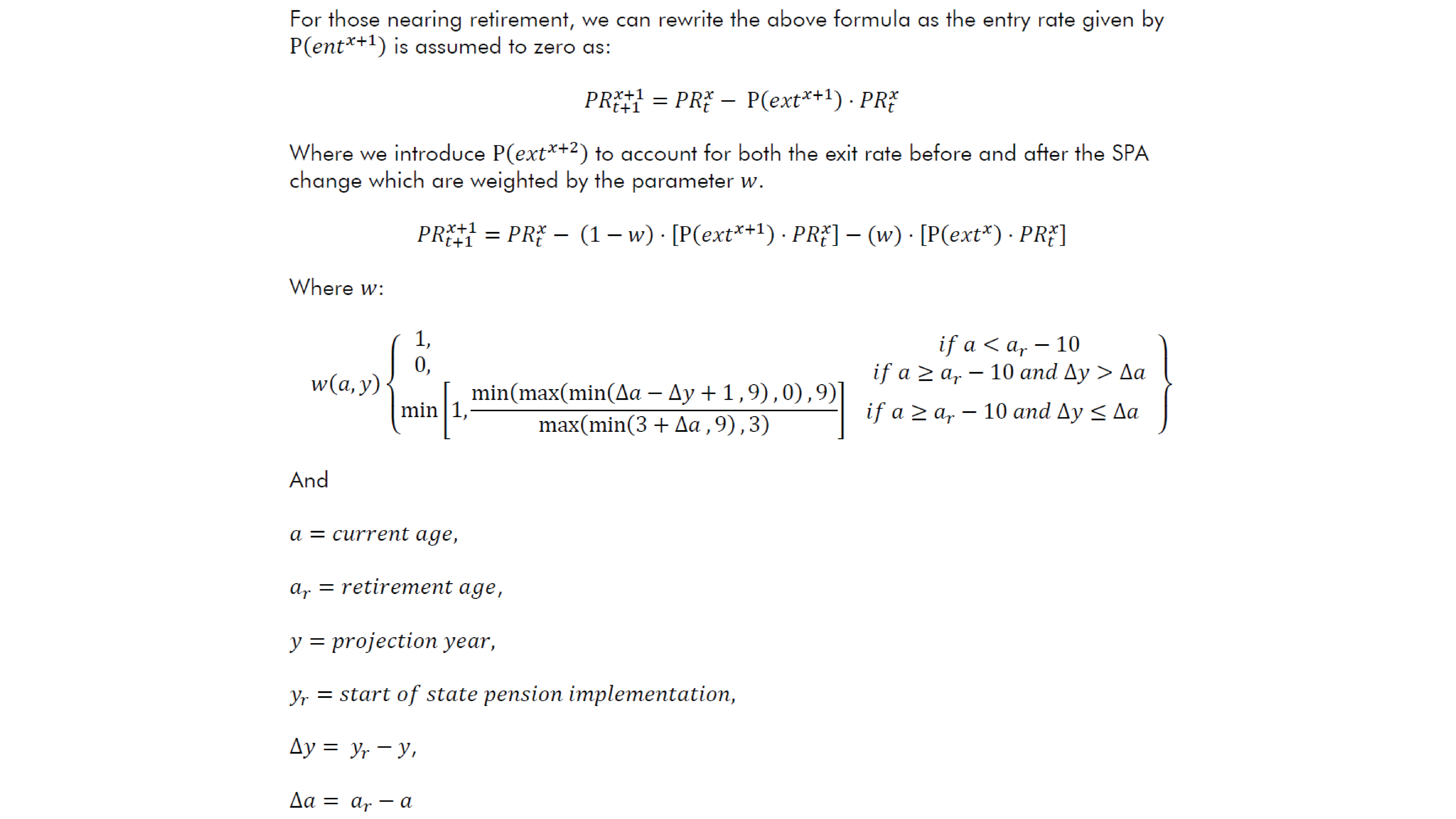 For those nearing retirement, we can rewrite the above formula as the entry rate given by P(〖ent〗^(x+1) ) is assumed to zero as: 〖PR〗_(t+1)^(x+1)=〖PR〗_t^x- P(〖ext〗^(x+1) )⋅〖PR〗_t^x Where we introduce P(〖ext〗^(x+2) ) to account for both the exit rate before and after the SPA change which are weighted by the parameter w.  〖PR〗_(t+1)^(x+1)=〖PR〗_t^x- (1-w)⋅[P(〖ext〗^(x+1) )⋅〖PR〗_t^x ]-⋅[P(〖ext〗^(x+2) )⋅〖PR〗_t^x ] Where w: w(a,y){■(1,                                                                                     @0,                                                                                     @min⁡〖[1,min⁡(max⁡(min⁡(∆a-∆y+1 ,9),0),9)/max⁡(min⁡(3+∆a ,9),3) ]     〗 )■(if a<a_r-10@if a≥a_r-10 and ∆y>∆a@if a≥a_r-10 and ∆y≤∆a■(∆@∆)) } And  a=current age, a_r=retirement age, y=projection year, y_r=start of state pension implementation,  ∆y= y_r-y, ∆a= a_r-a
